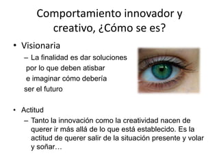 Comportamiento innovador y
         creativo, ¿Cómo se es?
• Visionaria
   – La finalidad es dar soluciones
    por lo que deben atisbar
    e imaginar cómo debería
   ser el futuro

• Actitud
   – Tanto la innovación como la creatividad nacen de
     querer ir más allá de lo que está establecido. Es la
     actitud de querer salir de la situación presente y volar
     y soñar…
 