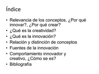 Índice
• Relevancia de los conceptos, ¿Por qué
  innovar?, ¿Por qué crear?
• ¿Qué es la creatividad?
• ¿Qué es la innovación?
• Relación y distinción de conceptos
• Fuentes de la innovación
• Comportamiento innovador y
  creativo, ¿Cómo se es?
• Bibliografía
 