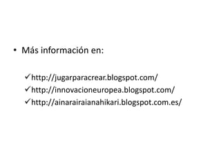 • Más información en:

  http://jugarparacrear.blogspot.com/
  http://innovacioneuropea.blogspot.com/
  http://ainarairaianahikari.blogspot.com.es/
 