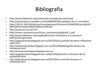 Bibliografía
•   http://www.slideshare.net/yumarys/el-concepto-de-creatividad
•   http://ezequielponce.wordpress.com/2009/04/29/cualidades-de-un-innovador/
•   http://190.41.189.210/oficinas/investigaciones/Evolucion%20del%20Concepto%2
    0de%20Innovacion%20y%20Desarrollo.pdf
•   http://www.rae.es/rae.html
•   http://www.n-economia.com/fichas_neconomia/pdf/gr6/6_1.pdf
•   http://www.slideshare.net/ungalloafonico/1a-introduccin-a-la-innovacin-
    definiciones-generales
•   http://jugarparacrear.blogspot.com.es/2012/03/no-cantinho-de-portu-reflexiones-
    sobre.html
•   http://ainarairaianahikari.blogspot.com.es/2012/04/bibliografia-fuentes-de-
    innovacion.html
•   http://innovacioneuropea.blogspot.com.es/
•   http://jugarparacrear.blogspot.com.es/2012/04/ponencia-i-relevancia-de-la-
    creatividad.html
•   http://jugarparacrear.blogspot.com.es/2012/04/no-cantinho-de-portu-ii-
    reflexiones.html
 