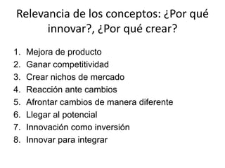 Relevancia de los conceptos: ¿Por qué
      innovar?, ¿Por qué crear?
1.   Mejora de producto
2.   Ganar competitividad
3.   Crear nichos de mercado
4.   Reacción ante cambios
5.   Afrontar cambios de manera diferente
6.   Llegar al potencial
7.   Innovación como inversión
8.   Innovar para integrar
 
