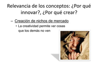 Relevancia de los conceptos: ¿Por qué
      innovar?, ¿Por qué crear?
 – Creación de nichos de mercado
   • La creatividad permite ver cosas
     que los demás no ven
 