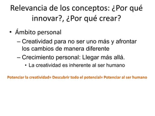 Relevancia de los conceptos: ¿Por qué
      innovar?, ¿Por qué crear?
• Ámbito personal
  – Creatividad para no ser uno más y afrontar
    los cambios de manera diferente
  – Crecimiento personal: Llegar más allá.
     • La creatividad es inherente al ser humano
 
