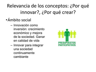 Relevancia de los conceptos: ¿Por qué
      innovar?, ¿Por qué crear?
•Ámbito social
  – Innovación como
    inversión: crecimiento
    económico y mejora
    de la sociedad. Ganar
    en calidad de vida
  – Innovar para integrar
    una sociedad
    continuamente
    cambiante
 