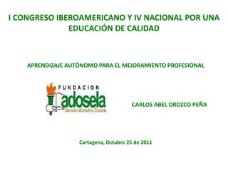 I CONGRESO IBEROAMERICANO Y IV NACIONAL POR UNA
              EDUCACIÓN DE CALIDAD



    APRENDIZAJE AUTÓNOMO PARA EL MEJORAMIENTO PROFESIONAL




                                       CARLOS ABEL OROZCO PEÑA




                   Cartagena, Octubre 25 de 2011
 