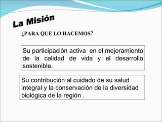La Misión ¿PARA QUE LO HACEMOS? Su participación activa  en el mejoramiento de la calidad de vida y el desarrollo sostenible.  Su contribución al cuidado de su salud integral y la conservación de la diversidad biológica de la región . 