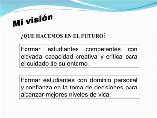 Mi visión ¿QUE HACEMOS EN EL FUTURO? Formar estudiantes competentes con elevada capacidad creativa y critica para el cuidado de su entorno .  Formar estudiantes con dominio personal y confianza en la toma de decisiones para alcanzar mejores niveles de vida. 