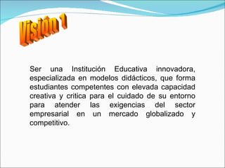 Visión 1 Ser una Institución Educativa innovadora, especializada en modelos didácticos, que forma estudiantes competentes con elevada capacidad creativa y critica para el cuidado de su entorno para atender las exigencias del sector empresarial en un mercado globalizado y competitivo.  