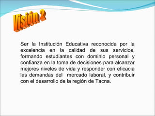 Visión 2 Ser la Institución Educativa reconocida por la excelencia en la calidad de sus servicios, f ormando estudiantes con dominio personal y confianza en la toma de decisiones para alcanzar mejores niveles de vida y r esponder con eficacia las demandas del  mercado laboral, y contribuir con el desarrollo de la región de Tacna. 