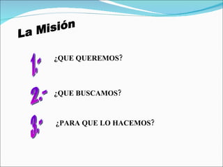 La Misión ¿QUE QUEREMOS? ¿QUE BUSCAMOS? ¿PARA QUE LO HACEMOS? 1.- 2.- 3.- 