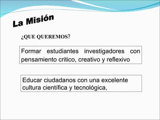 La Misión ¿QUE QUEREMOS? Formar estudiantes investigadores con pensamiento critico, creativo y reflexivo   Educar ciudadanos con una excelente cultura científica y tecnológica,  