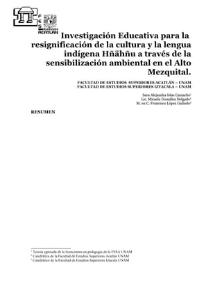 Investigación Educativa para la
resignificación de la cultura y la lengua
        indígena Hñähñu a través de la
    sensibilización ambiental en el Alto
                              Mezquital.
                              FACULTAD DE ESTUDIOS SUPERIORES ACATLÁN – UNAM
                              FACULTAD DE ESTUDIOS SUPERIORES IZTACALA – UNAM

                                                                         Sara Alejandra Islas Camacho1
                                                                        Lic. Micaela González Delgado2
                                                                     M. en C. Francisco López Galindo3

RESUMEN




1
  Tesista egresada de la licenciatura en pedagogía de la FESA UNAM
2
  Catedrática de la Facultad de Estudios Superiores Acatlán UNAM
3
  Catedrático de la Facultad de Estudios Superiores Iztacala UNAM
 