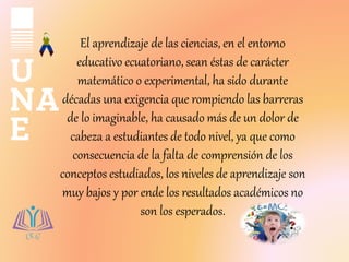 El aprendizaje de las ciencias, en el entorno
educativo ecuatoriano, sean éstas de carácter
matemático o experimental, ha ...