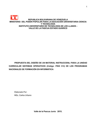 1
REPUBLICA BOLIVARIANA DE VENEZUELA
MINISTERIO DEL PODER POPULAR PARA LA EDUCACIÓN UNIVERSITARIA CIENCIA
Y TECNOLOGÍA
INSTITUTO UNIVERSITARIO DE TECNOLOGÍA DE LOS LLANOS -
VALLE DE LA PASCUA ESTADO GUÁRICO
PROPUESTA DEL DISEÑO DE UN MATERIAL INSTRUCCIONL PARA LA UNIDAD
CURRICULAR SISTEMAS OPERATIVOS (Código: PISO 313) DE LOS PROGRAMAS
NACIONALES DE FORMACIÓN EN INFORMÁTICA
Elaborado Por:
MSc. Carlos Urbano
Valle de la Pascua Junio 2015.
 