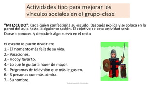 Actividades tipo para mejorar los
vínculos sociales en el grupo-clase
“MI ESCUDO”: Cada quien confecciona su escudo. Después explica y se coloca en la
pared del aula hasta la siguiente sesión. El objetivo de esta actividad será:
Darse a conocer y descubrir algo nuevo en el resto
El escudo lo puede dividir en:
1.- El momento más feliz de su vida.
2.- Vacaciones.
3.- Hobby favorito.
4.- Lo que le gustaría hacer de mayor.
5.- Programas de televisión que más le gusten.
6.- 3 personas que más admira.
7.- Su nombre.
Teresa Izquierdo Fernández
 