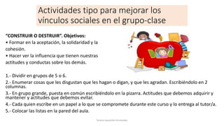 Actividades tipo para mejorar los
vínculos sociales en el grupo-clase
“CONSTRUIR O DESTRUIR”. Objetivos:
• Formar en la aceptación, la solidaridad y la
cohesión.
• Hacer ver la influencia que tienen nuestras
actitudes y conductas sobre los demás.
1.- Dividir en grupos de 5 o 6.
2.- Enumerar cosas que les disgustan que les hagan o digan, y que les agradan. Escribiéndolo en 2
columnas.
3.- En grupo grande, puesta en común escribiéndolo en la pizarra. Actitudes que debemos adquirir y
mantener y actitudes que debemos evitar.
4.- Cada quien escribe en un papel a lo que se compromete durante este curso y lo entrega al tutor/a.
5.- Colocar las listas en la pared del aula.
Teresa Izquierdo Fernández
 