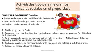 Actividades tipo para mejorar los
vínculos sociales en el grupo-clase
“CONSTRUIR O DESTRUIR”. Objetivos:
• Formar en la aceptación, la solidaridad y la cohesión.
• Hacer ver la influencia que tienen nuestras
actitudes y conductas sobre los demás.
1.- Dividir en grupos de 5 o 6.
2.- Enumerar cosas que les disgustan que les hagan o digan, y que les agradan. Escribiéndolo
en 2 columnas.
3.- En grupo grande, puesta en común escribiéndolo en la pizarra. Actitudes que debemos
adquirir y mantener y actitudes que debemos evitar.
4.- Cada quien redacta su compromiso durante este curso y lo entrega a su tutora o tutor.
5.- Colocar las listas en la pared del aula.
Teresa Izquierdo Fernández
 