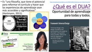 ¿Qué es el DUA?
Oportunidad de aprendizaje
para todas y todos.
• Es “una filosofía, que tiene el potencial
para reformar el currículo y hacer que
las experiencias de aprendizaje sean
más accesibles y significativas”
(Hartmann, 2011).
https://coralelizondo.wordpress.com/2018/12/06/mirada-dua-una-mirada-necesaria/
 
