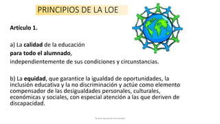 PRINCIPIOS DE LA LOE
Artículo 1.
a) La calidad de la educación
para todo el alumnado,
independientemente de sus condiciones y circunstancias.
b) La equidad, que garantice la igualdad de oportunidades, la
inclusión educativa y la no discriminación y actúe como elemento
compensador de las desigualdades personales, culturales,
económicas y sociales, con especial atención a las que deriven de
discapacidad.
Teresa Izquierdo Fernández
 
