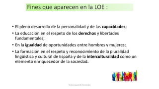 Fines que aparecen en la LOE :
• El pleno desarrollo de la personalidad y de las capacidades;
• La educación en el respeto de los derechos y libertades
fundamentales;
• En la igualdad de oportunidades entre hombres y mujeres;
• La formación en el respeto y reconocimiento de la pluralidad
lingüística y cultural de España y de la interculturalidad como un
elemento enriquecedor de la sociedad.
Teresa Izquierdo Fernández
 