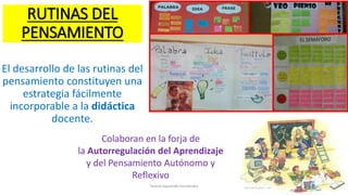 RUTINAS DEL
PENSAMIENTO
El desarrollo de las rutinas del
pensamiento constituyen una
estrategia fácilmente
incorporable a la didáctica
docente.
Teresa Izquierdo Fernández
Colaboran en la forja de
la Autorregulación del Aprendizaje
y del Pensamiento Autónomo y
Reflexivo
 
