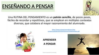 ENSEÑANDO A PENSAR
Una RUTINA DEL PENSAMIENTO es un patrón sencillo, de pocos pasos,
fáciles de recordar y repetitivos, que se emplean en múltiples contextos
diversos, que colabora al mayor razonamiento del alumnado.
APRENDER
A PENSAR
Teresa Izquierdo Fernández
https://www.orientacionandujar.es/wp-
content/uploads/2014/05/Rutinas-fundamentales.pdf
 
