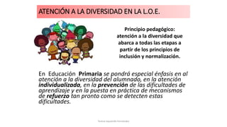 ATENCIÓN A LA DIVERSIDAD EN LA L.O.E.
En Educación Primaria se pondrá especial énfasis en al
atención a la diversidad del alumnado, en la atención
individualizada, en la prevención de las dificultades de
aprendizaje y en la puesta en práctica de mecanismos
de refuerzo tan pronto como se detecten estas
dificultades.
Principio pedagógico:
atención a la diversidad que
abarca a todas las etapas a
partir de los principios de
inclusión y normalización.
Teresa Izquierdo Fernández
 