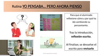 Rutina YO PENSABA… PERO AHORA PIENSO
Para que el alumnado
reflexione cómo y por qué ha
ido cambiando su
pensamiento.
Tras la introducción,
reflexión escrita.
Al finalizar, se devuelve el
escrito para revisarlo
Teresa Izquierdo Fernández
 