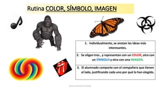 Rutina COLOR, SÍMBOLO, IMAGEN
1. Individualmente, se anotan las ideas más
interesantes.
2. Se eligen tres , y representan con un COLOR, otra con
un SÍMBOLO y otra con una IMAGEN.
3. El alumnado comparte con el compañero que tienen
al lado, justificando cada uno por qué lo han elegido.
Teresa Izquierdo Fernández
 
