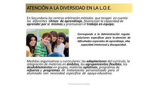 ATENCIÓN A LA DIVERSIDAD EN LA L.O.E.
En Secundaria los centros arbitrarán métodos que tengan en cuenta
los diferentes ritmos de aprendizaje, favorezcan la capacidad de
aprender por si mismos y promuevan el trabajo en equipo;
Medidas organizativas y curriculares: las adaptaciones del currículo, la
integración de materias en ámbitos, los agrupamientos flexibles, los
desdoblamientos en grupos, materias optativas, programas de
refuerzo y programas de tratamiento personalizado para el
alumnado con necesidad especifica de apoyo educativo.
Corresponde a la Administración regular
soluciones específicas para la atención de
dificultades especiales de aprendizaje, alta
capacidad intelectual y discapacidad.
Teresa Izquierdo Fernández
 