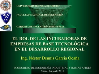 UNIVERSIDAD TÉCNICA DE ORURO


  FACULTAD NACIONAL DE INGENIERÍA



  CARRERA DE INGENIERÍA INDUSTRIAL




 EL ROL DE LAS INCUBADORAS DE
EMPRESAS DE BASE TECNOLÓGICA
  EN EL DESARROLLO REGIONAL

     Ing. Néstor Dennis García Ocaña

 I CONGRESO DE INGENIERÍA INDUSTRIAL Y RAMAS AFINES
                   Sucre, Junio de 2011
 