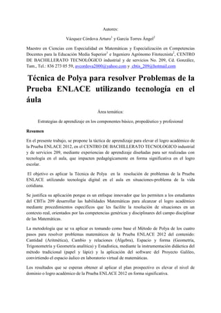 Autores:

                      Vázquez Córdova Arturo1 y García Torres Ángel2

Maestro en Ciencias con Especialidad en Matemáticas y Especialización en Competencias
Docentes para la Educación Media Superior1 e Ingeniero Agrónomo Fitotecnista2, CENTRO
DE BACHILLERATO TECNOLÓGICO industrial y de servicios No. 209, Cd. González,
Tam., Tel.: 836 273 05 59, avcordova2000@yahoo.com y cbtis_209@hotmail.com

Técnica de Polya para resolver Problemas de la
Prueba ENLACE utilizando tecnología en el
áula
                                       Área temática:

      Estrategias de aprendizaje en los componentes básico, propedéutico y profesional

Resumen

En el presente trabajo, se propone la táctica de aprendizaje para elevar el logro académico de
la Prueba ENLACE 2012, en el CENTRO DE BACHILLERATO TECNOLOGICO industrial
y de servicios 209, mediante experiencias de aprendizaje diseñadas para ser realizadas con
tecnología en el aula, que impacten pedagógicamente en forma significativa en el logro
escolar.

 El objetivo es aplicar la Técnica de Polya en la resolución de problemas de la Prueba
ENLACE utilizando tecnología digital en el aula en situaciones-problema de la vida
cotidiana.

Se justifica su aplicación porque es un enfoque innovador que les permiten a los estudiantes
del CBTis 209 desarrollar las habilidades Matemáticas para alcanzar el logro académico
mediante procedimientos específicos que les facilite la resolución de situaciones en un
contexto real, orientados por las competencias genéricas y disciplinares del campo disciplinar
de las Matemáticas.

La metodología que se va aplicar es tomando como base el Método de Polya de los cuatro
pasos para resolver problemas matemáticos de la Prueba ENLACE 2012 del contenido:
Cantidad (Aritmética), Cambio y relaciones (Álgebra), Espacio y forma (Geometría,
Trigonometría y Geometría analítica) y Estadística, mediante la instrumentación didáctica del
método tradicional (papel y lápiz) y la aplicación del software del Proyecto Galileo,
convirtiendo el espacio áulico en laboratorio virtual de matemáticas.

Los resultados que se esperan obtener al aplicar el plan prospectivo es elevar el nivel de
dominio o logro académico de la Prueba ENLACE 2012 en forma significativa.
 