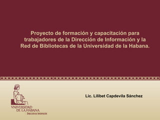 Proyecto de formación y capacitación para
 trabajadores de la Dirección de Información y la
Red de Bibliotecas de la Universidad de la Habana.




                         Lic. Lilibet Capdevila Sánchez
 