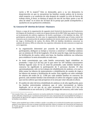 varón y 85 la mujer).5
Esto es destacable, pero a su vez demuestra la
desprotección en que se encuentran las familias rurales pobres de la tercera
edad respecto a su condición de vida después de cumplir su ciclo de fuerza de
trabajo activa. A favor, se destaca el apoyo de uno de sus hijos, quien a sus 40
años de edad,6
es el único de 10 hijos de la pareja que puede acompañarlos y
ayudarlos en sus quehaceres cotidianos.
b) Concurso CIF distritos de Cairani – Huanuara
Estuvo a cargo de la organización de segundo nivel Central de Asociaciones de Productores
de Orégano de Candarave, y contó con el apoyo técnico de la ONG Taller que opera en la zona
en la promoción de cultivos orgánicos. Se invitó a participar a 116 familias; de ellas, 107
participaron activamente. En este caso, la organización determinó que el tema central de
concurso sea la construcción de andenes (andenes de inicio), junto con la provisión de agua
de riego y fertilización de suelos. En efecto, 80% de familias decidieron concursar en
andenes de inicio y 20% en refacción. Los aspectos relevantes de este concurso se expresan
en lo siguiente:
• La organización determinó por acuerdo de asamblea que las familias
participantes, dediquen su tiempo y recursos a construir o rehabilitar andenes
por un mínimo de 50 ml de longitud y 10 ml de canal de riego, más las prácticas
de fertilización de suelos; sobre esta base, las familias midieron sus esfuerzos
para establecer la meta alcanzable en cada caso.
• Se tomó conocimiento que cada familia concursante logró rehabilitar en
promedio 1 topo (1/3 de ha); por lo que entre las 107 familias concursantes
habrían logrado unas 32 ha en total En promedio, cada módulo familiar en
concurso ha significado la participación de 5 personas durante 15 días
aproximadamente, sólo en los trabajos de rehabilitación de andenes, a lo cual se
debe sumar las labores de mejoramiento o rehabilitación de canales de riego y
las labores de manejo y fertilización de suelos. Esto significa un valor estimado
de salarios del orden de S/. 1,500 por cada módulo familiar en concurso. En
general, cada modulo familiar está destinado al cultivo de orégano o papa, dado
que son los cultivos que más prosperan en la zona por estar ubicada en altura.
• El cambio de valor del área rehabilitada de andenes es de alta significación, pues
las familias entrevistadas señalaron que el valor incremental se habría
duplicado; tal es así que de un valor promedio del terreno (1/3 ha) sin
rehabilitación ni uso sería de S/. 2,500 y que luego del concurso, este valor sería
5
Don Leandro Pinto y Sra., quienes mostraron con mucha satisfacción el trabajo realizado en su fundo, al cual asistió el
jurado calificador compuesto por: 1 productora destacada de la zona, representante de la municipalidad de Curibaya y 1
representante de Agrorural de la Agencia Candarave. La evaluación se realizó mediante visitas directas a los fundos de
las familias concursantes.
6
Néstor, quien manifestó que su labor se dedicó a ayudar a sus padres en la recolección de piedras para reconstruir los
andenes y otras labores en las que su tiempo le permitía participar. Néstor es miembro de la Asociación de Productores
de Trucha que tiene su plan e negocio con Sierra Sur junto con otros 22 socios; a su vez esta fue la organización
encargada del CIF.
 