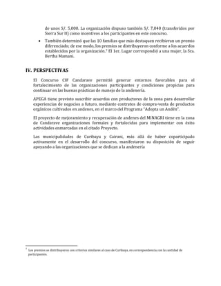 de unos S/. 5,000. La organización dispuso también S/. 7,040 (transferidos por
Sierra Sur II) como incentivos a los participantes en este concurso.
• También determinó que las 10 familias que más destaquen recibieran un premio
diferenciado; de ese modo, los premios se distribuyeron conforme a los acuerdos
establecidos por la organización.7 El 1er. Lugar correspondió a una mujer, la Sra.
Bertha Mamani.
IV. PERSPECTIVAS
El Concurso CIF Candarave permitió generar entornos favorables para el
fortalecimiento de las organizaciones participantes y condiciones propicias para
continuar en las buenas prácticas de manejo de la andenería.
APEGA tiene previsto suscribir acuerdos con productores de la zona para desarrollar
experiencias de negocios a futuro, mediante contratos de compra-venta de productos
orgánicos cultivados en andenes, en el marco del Programa “Adopta un Andén”.
El proyecto de mejoramiento y recuperación de andenes del MINAGRI tiene en la zona
de Candarave organizaciones formales y fortalecidas para implementar con éxito
actividades enmarcadas en el citado Proyecto.
Las municipalidades de Curibaya y Cairani, más allá de haber coparticipado
activamente en el desarrollo del concurso, manifestaron su disposición de seguir
apoyando a las organizaciones que se dedican a la andenería
7
Los premios se distribuyeron con criterios similares al caso de Curibaya, en correspondencia con la cantidad de
participantes.
 