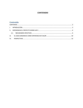 CONTENIDO
Contenido
CONTENIDO.................................................................................................................................................. 2
I. INTRODUCCIÓN.................................................................................................................................... 3
II. EXPERIENCIAS EL PROYECTO SIERRA SUR II ......................................................................................... 6
2.1. MECANISMOS OPEATIVOS ........................................................................................................... 6
III. EL CASO CANDARAVE COMO EXPERIENCIA DE VALOR .................................................................. 10
IV. PERSPECTIVAS ................................................................................................................................ 13
 
