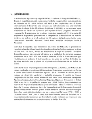 I. INTRODUCCIÓN
El Ministerio de Agricultura y Riego-MINAGRI, a través de su Programa AGRO RURAL,
dentro de su política sectorial, viene promoviendo la recuperación y mejoramiento de
los andenes en las zonas andinas del Perú y está negociando con el Banco
Interamericano de Desarrollo una operación de endeudamiento para una Inversión
global de alrededor de los 35 millones de dólares. El MINAGRI se encuentra en plena
elaboración del estudio de factibilidad para ejecutar el vasto programa nacional de
recuperación de andenes en los próximos cinco años a partir del 2014. La meta del
proyecto en el próximo quinquenio es la recuperación y rehabilitación de 300 mil
hectáreas de andenes a nivel nacional en 11 regiones del país como Junín, Lima,
Huancavelica, Ayacucho, Apurímac, Cusco, Puno, Arequipa, Moquegua, Tacna y
Amazonas.
Sierra Sur II responde a este lineamiento de política del MINAGRI; su propósito es
contribuir a la reducción de los niveles de pobreza de de las familias rurales de la sierra
sur del Perú. En efecto, dentro del Componente Manejo de Recursos Naturales
desarrolla acciones para mejorar el manejo y la calidad de los recursos naturales
productivos en la Sierra Sur; una de estas líneas de acción es la recuperación y/o
rehabilitación de andenes. El instrumento que se aplica en un Plan de Gestión de
Recursos Naturales que preparan las organizaciones campesinas de su ámbito de
acción.
Sierra Sur II es un proyecto perteneciente al Programa AGRORURAL del MINAGRI. Se
ejecuta con fondos provenientes del Convenio de Financiación suscrito entre el Perú y
el Fondo Internacional de Desarrollo Agrícola - FIDA - Préstamo N° 799-PE., bajo un
enfoque de desarrollo territorial e inclusión ciudadana. El ámbito de trabajo
comprende 119 distritos rurales pobres ubicados en las zonas andinas de las regiones
Apurímac, Arequipa, Cusco, Puno, Tacna y Moquegua. El periodo de ejecución es de Oct.
2011 a Jun. 2015. Su población objetivo son 15,911 familias. Esta experiencia se
extiende del Proyecto Sierra Sur I que operó entre 2005 – 2011. El ámbito de acción de
Sierra Sur II no es el mismo que Sierra Sur I, pues el acuerdo de financiación determinó
que se debían atender distritos que no fueron atendidos o fueron poco atendidos por
Sierra Sur I, más distritos similares de los ex proyectos Marenass (1998 – 2005) y
Corredor Puno – Cusco (2001 – 2008). Las condiciones de ejecución de Sierra Sur II
son, prácticamente, las mismas que Sierra Sur I, con las variantes que responden a su
menor plazo de ejecución, recursos asignados y su ámbito de acción.
 
