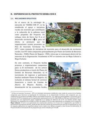 II. EXPERIENCIAS EL PROYECTO SIERRA SUR II
2.1. MECANISMOS OPEATIVOS
En el marco de la estrategia de
ejecución de "SIERRA SUR II", se ha
establecido el apoyo a iniciativas
rurales de inversión que contribuyan
a la reducción de la pobreza rural
como propósito del Proyecto. Un
enfoque clave de Sierra Sur II es el
desarrollo territorial ru ral; para tal
efecto, se promueve que las
organizaciones rurales presenten un
Plan de Inversión Territorial "EL
PIT",1 como conjunto de iniciativas de inversión para el desarrollo de territorios
rurales. Los PIT están compuestos principalmente por Planes de Gestión de Recursos
Naturales - PGRN, Planes de Negocio - PDN y otras que se enmarquen dentro de los
intereses de la Organización. Usualmente el PIT se sustenta con un Mapa Cultural o
Mapa Parlante.
En este contexto, el Proyecto facilita
procesos a organizaciones campesinas
para: i) El incremento de los activos
físicos productivos a través de Planes de
Gestión de Recursos Naturales; ii) el
incremento de ingresos y patrimonio
familiar mediante Planes de Negocio; iii)
inclusión al sistema formal de servicios
financieros a través de Cuentas de
Ahorro de Mujeres Rurales; iv)
dinamización de las economías locales,
1
El Plan de Inversión Territorial - PIT es el principal instrumento establecido como medio de acceso de las familias
campesinas para favorecer la focalización de inversiones en un determinado territorio; está compuesto por una
combinación de iniciativas de PGRN y PDN en una Unidad Territorial – UT, según las potencialidades y vocaciones de los
territorios. El PIT es propuesto por la organización representativa de la UT. Cada PGRN y/o PDN que conforman el PIT es
propuesto por una organización menor establecida en el ámbito de influencia de la UT. Las familias pueden elegir
libremente ser integrantes de un PGRN, un PDN o de ambos. El PIT de cada organización se acompaña con su respectivo
Mapa Cultural, el cual es un instrumento de construcción colectiva, en el seno de la organización, que facilita la
presentación de propuestas del PIT; siendo de libre elección la forma de presentación por parte de la organización, ya sea
en maqueta, aplicaciones en superficies planas (cuero, tejido, etc.), dibujos en papel, u otras formas de elaboración. El
Proyecto facilita la formulación de las propuestas que serán evaluadas por el CLAR.
El CLAR, una fiesta de competencias y expresión cultural
Mapa Cultura, poderoso instrumento gráfico del PIT
 