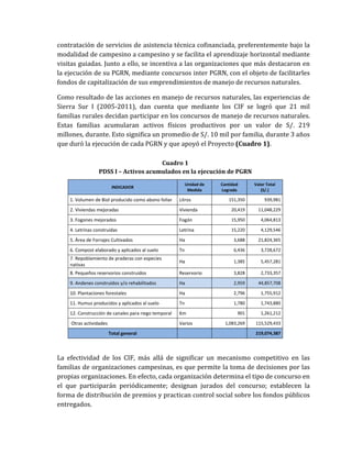 contratación de servicios de asistencia técnica cofinanciada, preferentemente bajo la
modalidad de campesino a campesino y se facilita el aprendizaje horizontal mediante
visitas guiadas. Junto a ello, se incentiva a las organizaciones que más destacaron en
la ejecución de su PGRN, mediante concursos inter PGRN, con el objeto de facilitarles
fondos de capitalización de sus emprendimientos de manejo de recursos naturales.
Como resultado de las acciones en manejo de recursos naturales, las experiencias de
Sierra Sur I (2005-2011), dan cuenta que mediante los CIF se logró que 21 mil
familias rurales decidan participar en los concursos de manejo de recursos naturales.
Estas familias acumularan activos físicos productivos por un valor de S/. 219
millones, durante. Esto significa un promedio de S/. 10 mil por familia, durante 3 años
que duró la ejecución de cada PGRN y que apoyó el Proyecto (Cuadro 1).
Cuadro 1
PDSS I – Activos acumulados en la ejecución de PGRN
INDICADOR
Unidad de
Medida
Cantidad
Lograda
Valor Total
(S/.)
1. Volumen de Biol producido como abono foliar Litros 151,350 939,981
2. Viviendas mejoradas Vivienda 20,419 11,048,229
3. Fogones mejorados Fogón 15,950 4,064,813
4. Letrinas construidas Letrina 15,220 4,129,546
5. Área de Forrajes Cultivados Ha 3,688 21,824,365
6. Compost elaborado y aplicados al suelo Tn 6,436 3,728,672
7. Repoblamiento de praderas con especies
nativas
Ha 1,385 5,457,281
8. Pequeños reservorios construidos Reservorio 3,828 2,733,357
9. Andenes construidos y/o rehabilitados Ha 2,959 44,857,708
10. Plantaciones forestales Ha 2,796 1,755,912
11. Humus producidos y aplicados al suelo Tn 1,780 1,743,880
12. Construcción de canales para riego temporal Km 901 1,261,212
Otras actividades Varios 1,083,269 115,529,433
Total general 219,074,387
La efectividad de los CIF, más allá de significar un mecanismo competitivo en las
familias de organizaciones campesinas, es que permite la toma de decisiones por las
propias organizaciones. En efecto, cada organización determina el tipo de concurso en
el que participarán periódicamente; designan jurados del concurso; establecen la
forma de distribución de premios y practican control social sobre los fondos públicos
entregados.
 