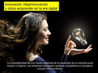 Innovación, Hiperinnovación
y cómo emprender en la era digital




 "La competitividad de una nación depende de la capacidad de su industria para
 innovar y mejorar. Las empresas consiguen ventajas competitivas si consiguen
                            innovar” Michael Porter
 
