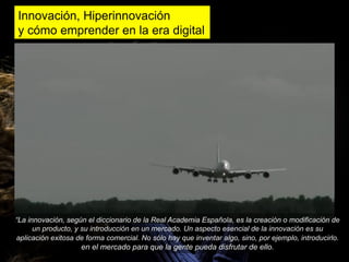 Innovación, Hiperinnovación
y cómo emprender en la era digital




“La innovación, según el diccionario de la Real Academia Española, es la creación o modificación de
      un producto, y su introducción en un mercado. Un aspecto esencial de la innovación es su
aplicación exitosa de forma comercial. No sólo hay que inventar algo, sino, por ejemplo, introducirlo.
                    en el mercado para que la gente pueda disfrutar de ello.
 