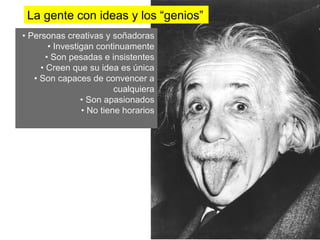 La gente con ideas y los “genios”
•  Personas creativas y soñadoras
          •  Investigan continuamente
         •  Son pesadas e insistentes
       •  Creen que su idea es única
    •  Son capaces de convencer a
                              cualquiera
                    •  Son apasionados
                    •  No tiene horarios
 
