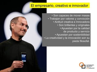 El empresario, creativo e innovador

                 •  Son capaces de mover masas
            •  Trabajan por valores y convicción
                   •  Actitud creativa e Innovadora
                         •  Son brillantes y originales
                             •  Apuestan por la calidad
                                 de producto y servicio
                      •  Apuestan por sostenibilidad
       •  La creatividad y la innovación son su
                                        pieda filosofal.
 