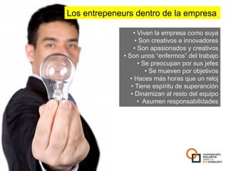 Los entrepeneurs dentro de la empresa

                    •  Viven la empresa como suya
                     •  Son creativos e innovadores
                    •  Son apasionados y creativos
              •  Son unos “enfermos” del trabajo
                       •  Se preocupan por sus jefes
                           •  Se mueven por objetivos
                  •  Haces más horas que un reloj
                  •  Tiene espíritu de superanción
                  •  Dinamizan al resto del equipo
                       •  Asumen responsabilidades
 