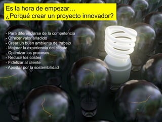 Es la hora de empezar…
¿Porqué crear un proyecto innovador?

-  Para diferenciarse de la competencia
-  Ofrecer valor añadido
-  Crear un buen ambiente de trabajo
-  Mejorar la experiencia del cliente
-  Optimizar los procesos
-  Reducir los costes
-  Fidelizar al cliente
-  Apostar por la sostenibilidad
 