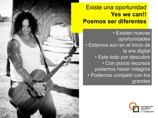 Existe una oportunidad
          Yes we can!!
Poemos ser diferentes
                •  Existen nuevas
                    oportunidades
•  Estamos aún en el inicio de
                      la era digital
      •  Esta todo por descubrir
          •  Con pocos recursos
      podemos hacer milagros
  •  Podemos competir con los
                          grandes
 