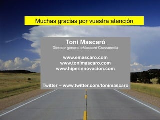 Muchas gracias por vuestra atención


             Toni Mascaró
      Director general eMascaró Crossmedia

         www.emascaro.com
        www.tonimascaro.com
       www.hiperinnovacion.com


  Twitter – www.twitter.com/tonimascaro
 