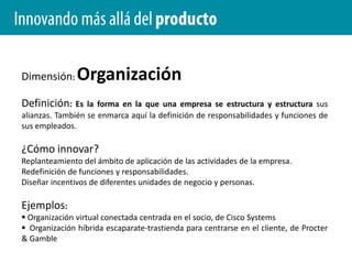 Innovando más allá del productoDimensión: Experiencia de clienteDefinición: Rediseñar las interacciones de los clientes en todos los puntos y momentos de contacto.¿Cómo innovar?Replantear la interfaz entre la organización y sus clientes. Nuevas formas de interacción con el cliente.Ejemplos: Concepto de banca minorista Occasio de Washington Mutual