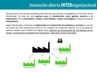  Deberemos controlar nuestra propiedad intelectual para que la competencia no se aproveche de ellas.¿Qué es INNOVACIÓN ABIERTA ?El caso deP&GEn Procter & Gamble el proceso de apertura empieza con la llegada del Sr. Lafley en junio de 2000. Lafley heredaba una empresa cuyas acciones habían caído hasta 110 USD, aproximadamente la mitad en menos de medio año.
