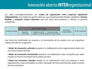FUENTES DE INNOVACIÓNLas organizaciones exitosas de hoy tienen fronteras abiertas y porosas, y compiten extendiéndose más allá de las cuatro paredes para aprovechar conocimientos, recursos y capacidades externas a ellas.Cuando la membrana externa de una organización se vuelve porosa, las organizaciones puedencolaborar con mayor facilidad junto con otros agentes para crear valor.
